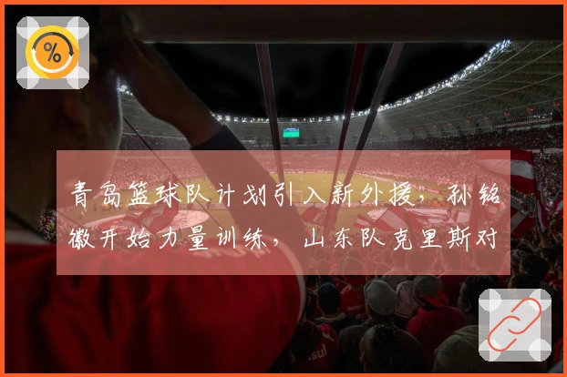 青岛篮球队计划引入新外援，孙铭徽开始力量训练，山东队克里斯对阵北京重归赛场
