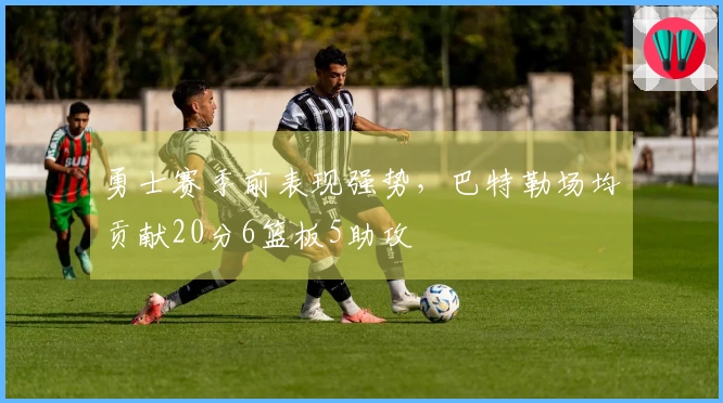 勇士赛季前表现强势，巴特勒场均贡献20分6篮板5助攻