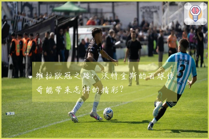 维拉欧冠之路：沃特金斯的百球传奇能带来怎样的精彩？