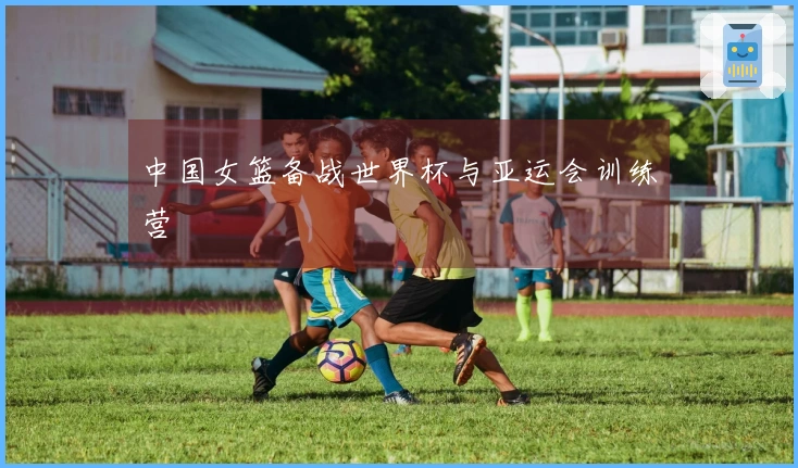 中国女篮备战世界杯与亚运会训练营