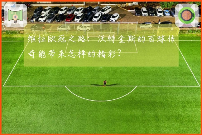 维拉欧冠之路：沃特金斯的百球传奇能带来怎样的精彩？