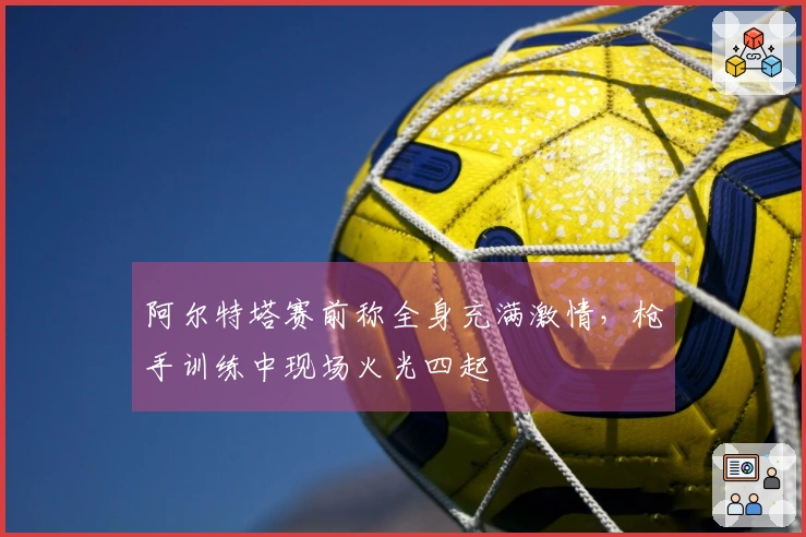 阿尔特塔赛前称全身充满激情，枪手训练中现场火光四起