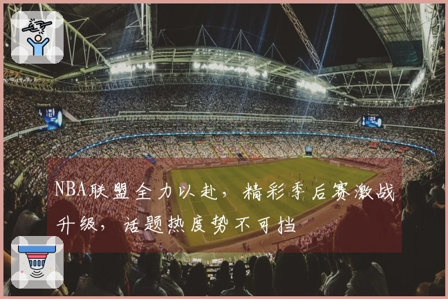 NBA联盟全力以赴，精彩季后赛激战升级，话题热度势不可挡
