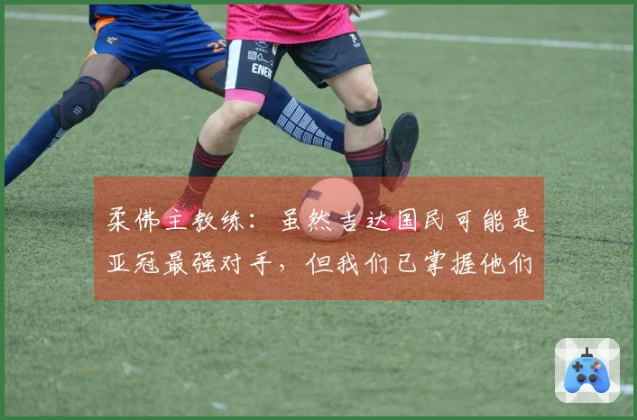 柔佛主教练：虽然吉达国民可能是亚冠最强对手，但我们已掌握他们的战术精髓