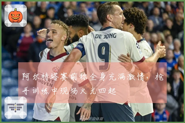阿尔特塔赛前称全身充满激情，枪手训练中现场火光四起