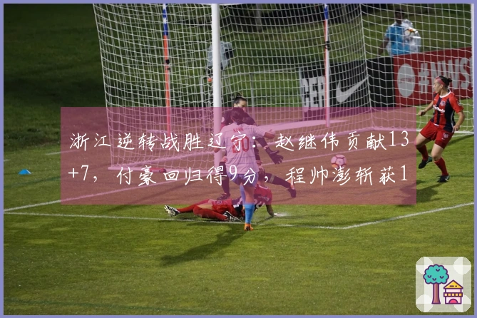 浙江逆转战胜辽宁：赵继伟贡献13+7，付豪回归得9分，程帅澎斩获15分