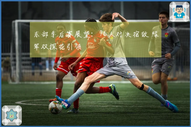 东部季后赛展望：76人对决宿敌 绿军双探花引领