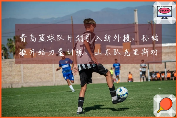 青岛篮球队计划引入新外援，孙铭徽开始力量训练，山东队克里斯对阵北京重归赛场